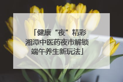 健康“夜”精彩 湘潭中医药夜市解锁端午养生新玩法