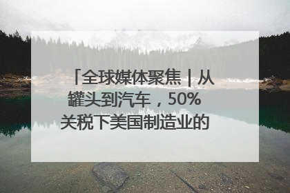全球媒体聚焦｜从罐头到汽车，50%关税下美国制造业的“生死劫”