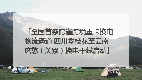 全国首条跨省跨境重卡换电物流通道 四川攀枝花至云南磨憨（关累）换电干线启动