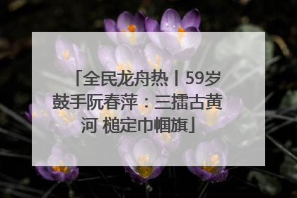 全民龙舟热丨59岁鼓手阮春萍：三擂古黄河 槌定巾帼旗