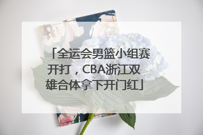 全运会男篮小组赛开打，CBA浙江双雄合体拿下开门红