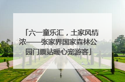 六一童乐汇，土家风情浓——张家界国家森林公园门票站暖心宠游客