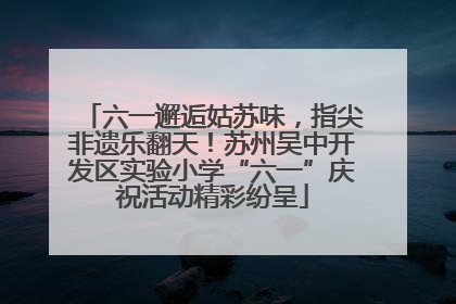 六一邂逅姑苏味，指尖非遗乐翻天！苏州吴中开发区实验小学“六一”庆祝活动精彩纷呈