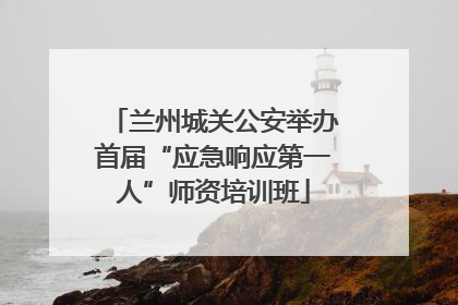 兰州城关公安举办首届“应急响应第一人”师资培训班