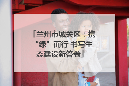 兰州市城关区：携“绿”而行 书写生态建设新答卷