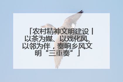 农村精神文明建设丨以茶为媒、以戏化风、以邻为伴，奏响乡风文明“三重奏”