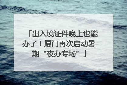 出入境证件晚上也能办了！厦门再次启动暑期“夜办专场”