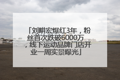 刘畊宏爆红3年，粉丝首次跌破6000万，线下运动品牌门店开业一周实景曝光