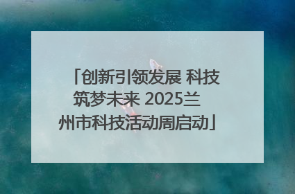 创新引领发展 科技筑梦未来 2025兰州市科技活动周启动