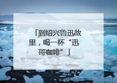 到绍兴鲁迅故里，喝一杯“迅哥咖啡”