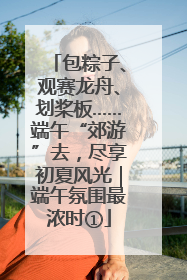 包粽子、观赛龙舟、划桨板……端午“郊游”去，尽享初夏风光｜端午氛围最浓时①