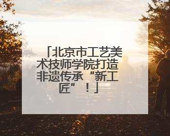 北京市工艺美术技师学院打造非遗传承“新工匠”！