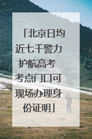 北京日均近七千警力护航高考 考点门口可现场办理身份证明