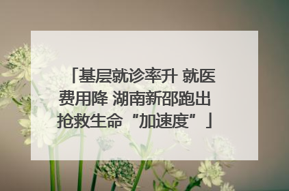 基层就诊率升 就医费用降 湖南新邵跑出抢救生命“加速度”