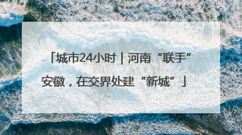 城市24小时｜河南“联手”安徽，在交界处建“新城”