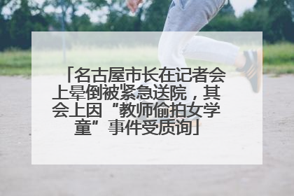 名古屋市长在记者会上晕倒被紧急送院，其会上因“教师偷拍女学童”事件受质询