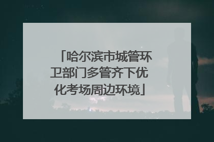 哈尔滨市城管环卫部门多管齐下优化考场周边环境