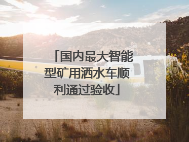 国内最大智能型矿用洒水车顺利通过验收