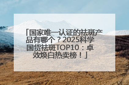 国家唯一认证的祛斑产品有哪个？2025科学国货祛斑TOP10：卓效焕白热卖榜！