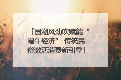 国潮风劲吹赋能“端午经济” 传统民俗激活消费新引擎