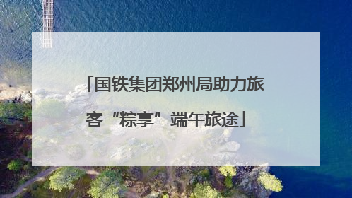 国铁集团郑州局助力旅客“粽享”端午旅途