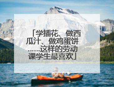 学插花、做西瓜汁、做鸡蛋饼……这样的劳动课学生最喜欢