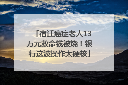 宿迁癌症老人13万元救命钱被烧！银行这波操作太硬核