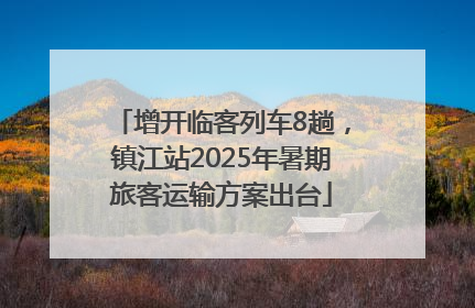 增开临客列车8趟，镇江站2025年暑期旅客运输方案出台
