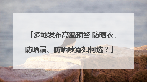 多地发布高温预警 防晒衣、防晒霜、防晒喷雾如何选？