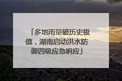 多地雨量破历史极值，湖南启动洪水防御四级应急响应