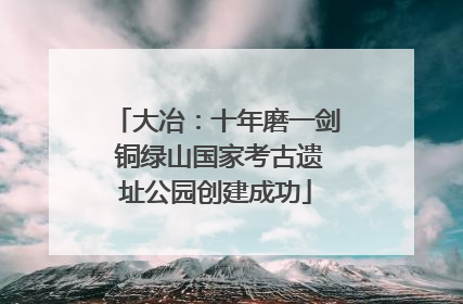 大冶：十年磨一剑 铜绿山国家考古遗址公园创建成功