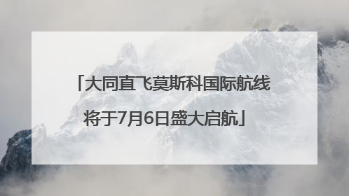 大同直飞莫斯科国际航线将于7月6日盛大启航