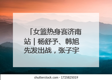 女篮热身赛济南站｜杨舒予、韩旭先发出战，张子宇替补待命