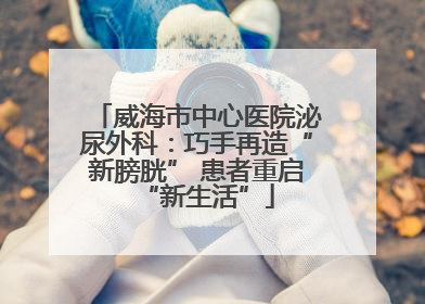 威海市中心医院泌尿外科：巧手再造“新膀胱” 患者重启“新生活”