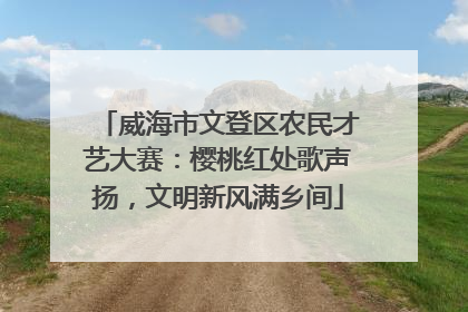 威海市文登区农民才艺大赛：樱桃红处歌声扬，文明新风满乡间