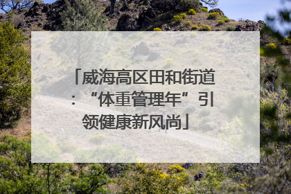 威海高区田和街道：“体重管理年”引领健康新风尚
