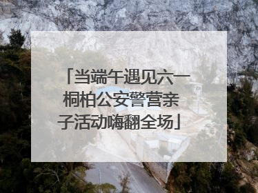 当端午遇见六一 桐柏公安警营亲子活动嗨翻全场