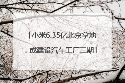 小米6.35亿北京拿地，或建设汽车工厂三期