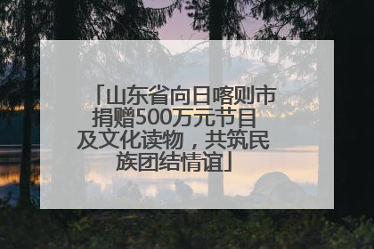 山东省向日喀则市捐赠500万元节目及文化读物，共筑民族团结情谊