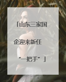 山东三家国企迎来新任 “一把手”