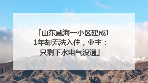 山东威海一小区建成11年却无法入住，业主：只剩下水电气没通