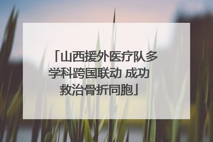 山西援外医疗队多学科跨国联动 成功救治骨折同胞
