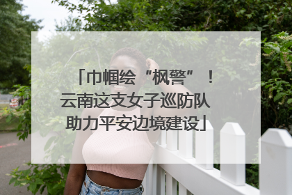 巾帼绘“枫警”！云南这支女子巡防队助力平安边境建设