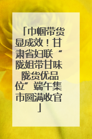 巾帼带货显成效！甘肃省妇联“陇姐带甘味 陇货优品位”端午集市圆满收官