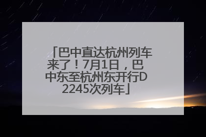 巴中直达杭州列车来了！7月1日，巴中东至杭州东开行D2245次列车