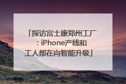 探访富士康郑州工厂：iPhone产线和工人都在向智能升级