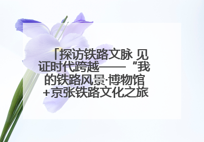 探访铁路文脉 见证时代跨越——“我的铁路风景·博物馆+京张铁路文化之旅”活动在京启动