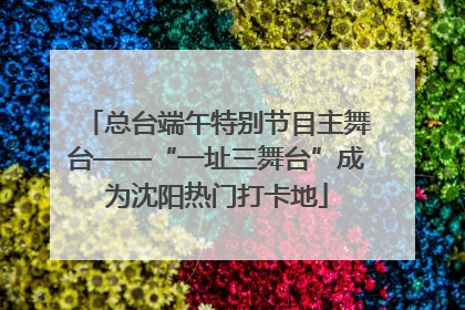 总台端午特别节目主舞台——“一址三舞台”成为沈阳热门打卡地