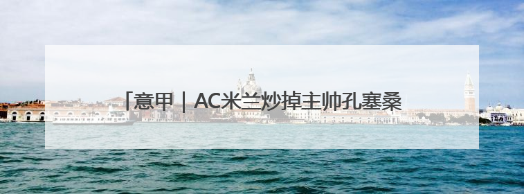 意甲｜AC米兰炒掉主帅孔塞桑，“囧叔”阿莱格里重返圣西罗