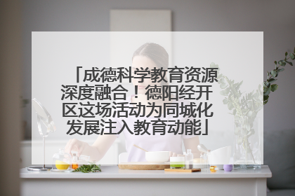 成德科学教育资源深度融合！德阳经开区这场活动为同城化发展注入教育动能